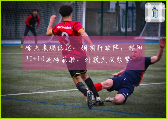 徐杰表现低迷，胡明轩缺阵，邹阳20+10逆转获胜，外援失误频繁