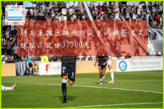 胖东来推出梅西与贝克汉姆签名足球服，定价37300元