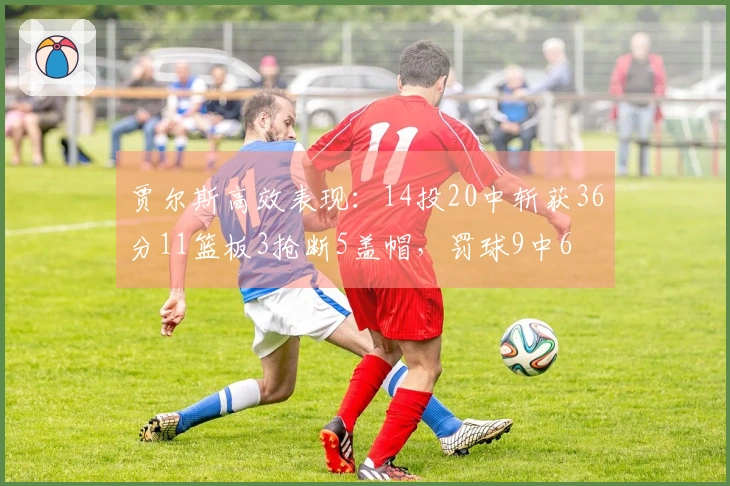 贾尔斯高效表现：14投20中斩获36分11篮板3抢断5盖帽，罚球9中6