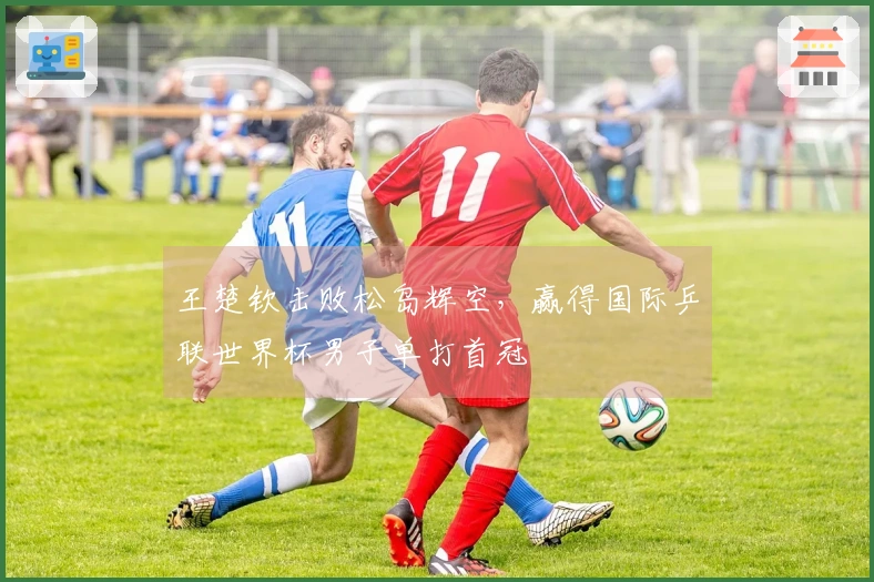 王楚钦击败松岛辉空，赢得国际乒联世界杯男子单打首冠