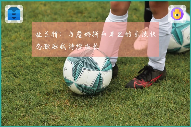杜兰特：与詹姆斯和库里的竞技状态激励我持续成长
