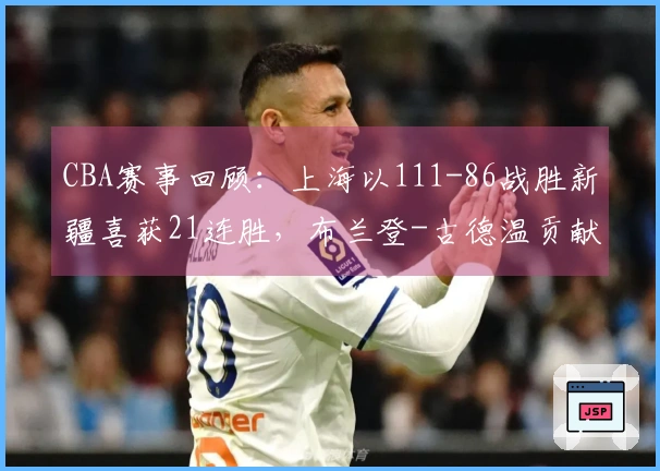 CBA赛事回顾：上海以111-86战胜新疆喜获21连胜，布兰登-古德温贡献21分4篮板11助攻
