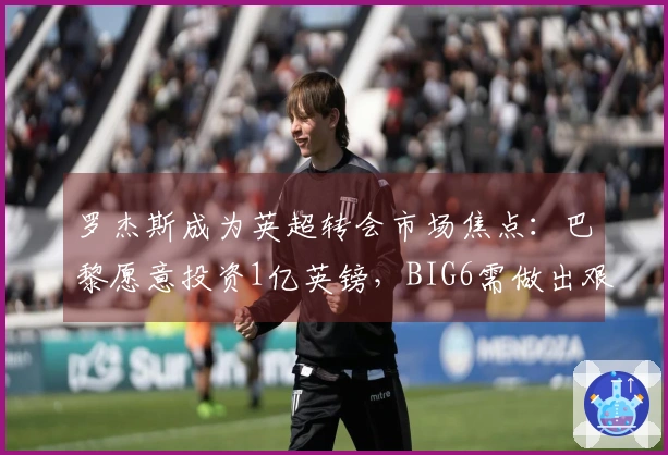 罗杰斯成为英超转会市场焦点：巴黎愿意投资1亿英镑，BIG6需做出艰难决策