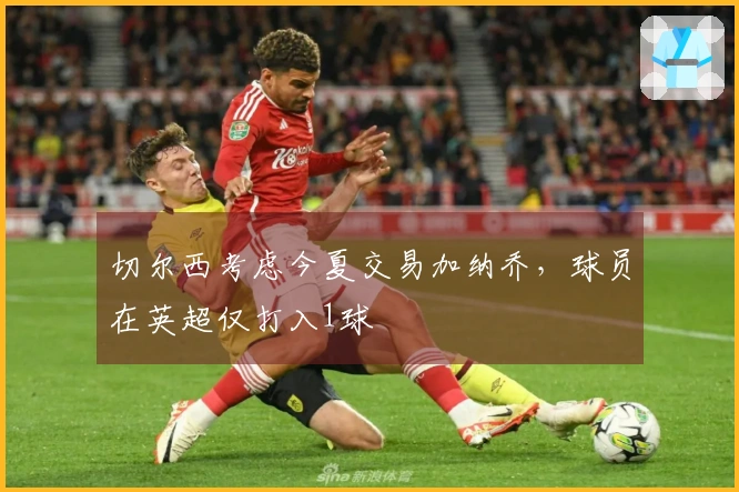 切尔西考虑今夏交易加纳乔，球员在英超仅打入1球