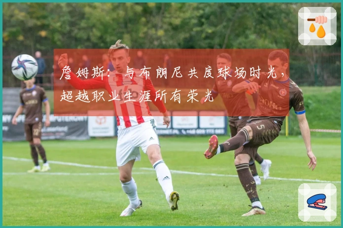 詹姆斯：与布朗尼共度球场时光，超越职业生涯所有荣光