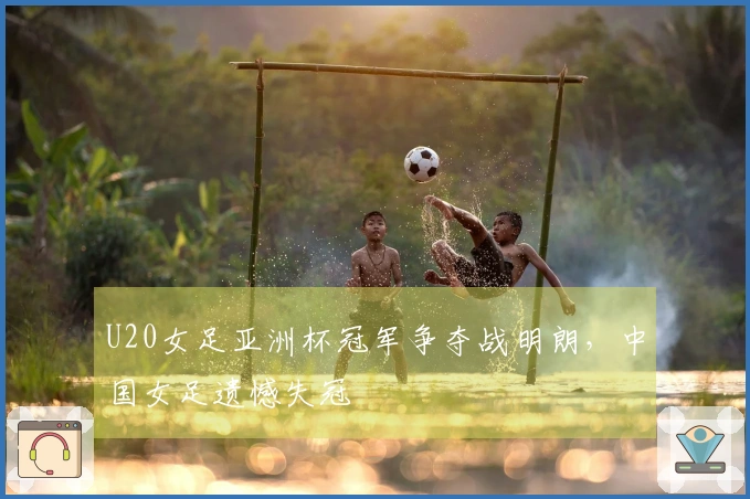 U20女足亚洲杯冠军争夺战明朗，中国女足遗憾失冠