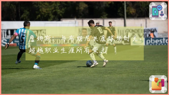 詹姆斯：与布朗尼共度球场时光，超越职业生涯所有荣光