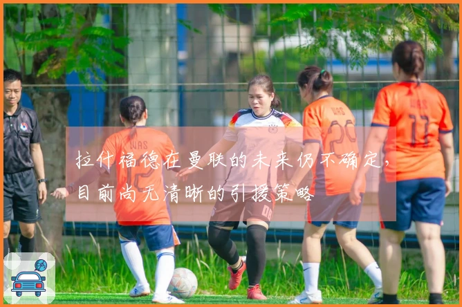 拉什福德在曼联的未来仍不确定，目前尚无清晰的引援策略