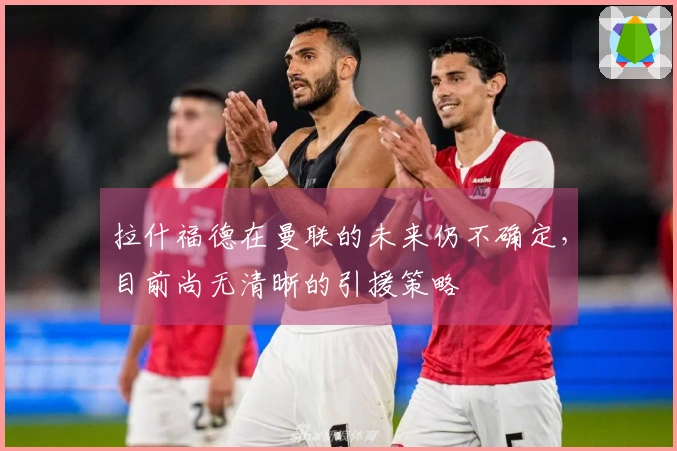 拉什福德在曼联的未来仍不确定，目前尚无清晰的引援策略