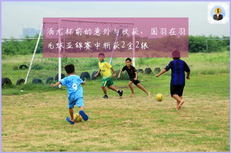 汤尤杯前的意外与收获，国羽在羽毛球亚锦赛中斩获2金2银