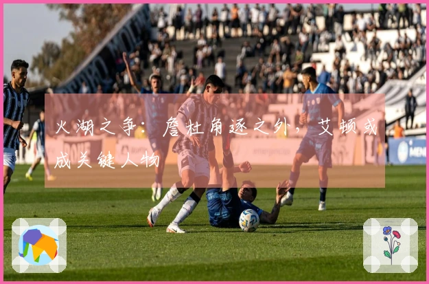火湖之争：詹杜角逐之外，艾顿或成关键人物