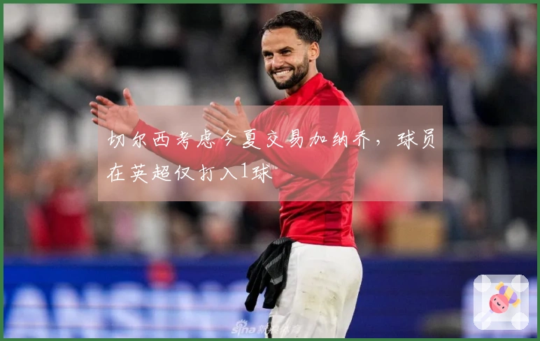 切尔西考虑今夏交易加纳乔，球员在英超仅打入1球
