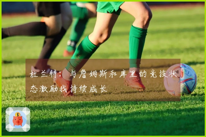 杜兰特：与詹姆斯和库里的竞技状态激励我持续成长