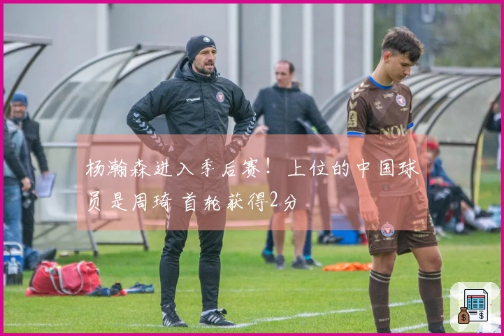 杨瀚森进入季后赛！上位的中国球员是周琦 首轮获得2分