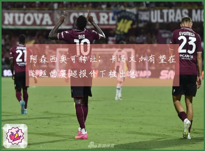 阿森西奥可转让；卡马文加有望在合适的英超报价下被出售