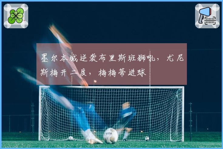 墨尔本城逆袭布里斯班狮吼，尤尼斯梅开二度，梅梅蒂进球