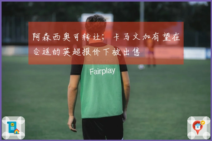 阿森西奥可转让；卡马文加有望在合适的英超报价下被出售