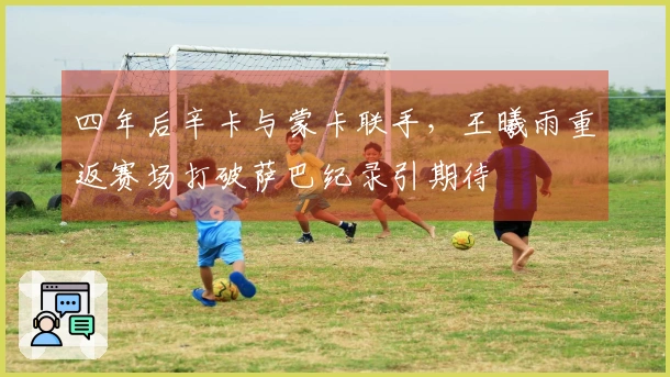 四年后辛卡与蒙卡联手，王曦雨重返赛场打破萨巴纪录引期待