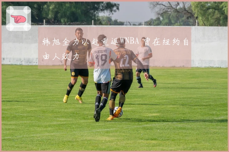 韩旭全力以赴重返WNBA 曾在纽约自由人效力