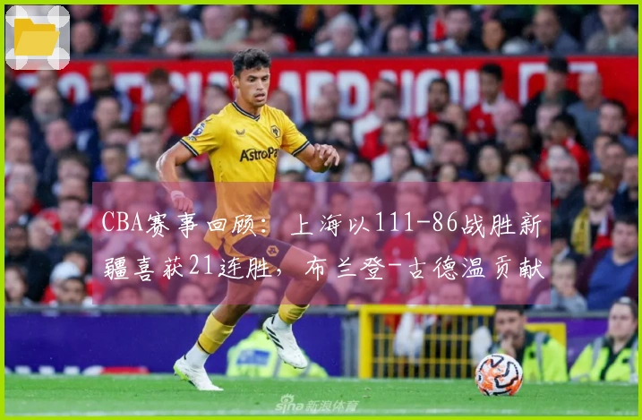 CBA赛事回顾：上海以111-86战胜新疆喜获21连胜，布兰登-古德温贡献21分4篮板11助攻