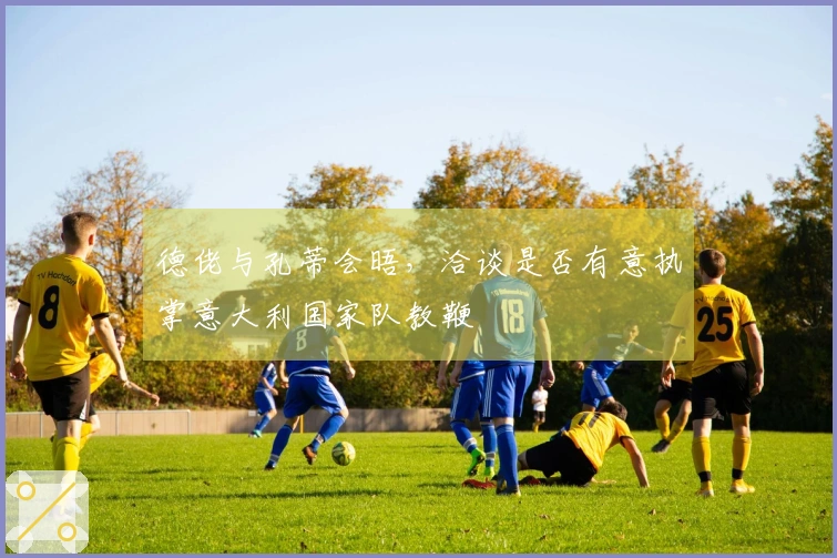 德佬与孔蒂会晤，洽谈是否有意执掌意大利国家队教鞭